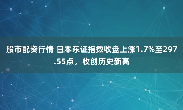 股市配资行情 日本东证指数收盘上涨1.7%至297.55点，收创历史新高