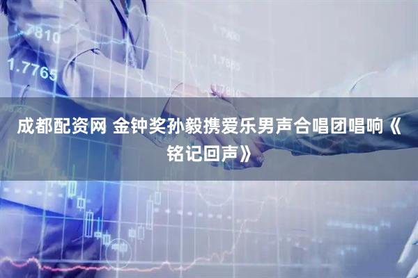 成都配资网 金钟奖孙毅携爱乐男声合唱团唱响《铭记回声》