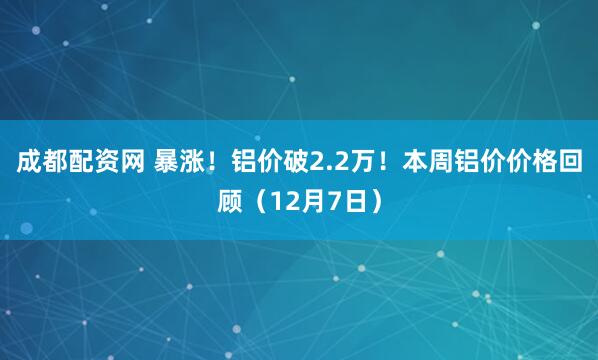 成都配资网 暴涨！铝价破2.2万！本周铝价价格回顾（12月7日）
