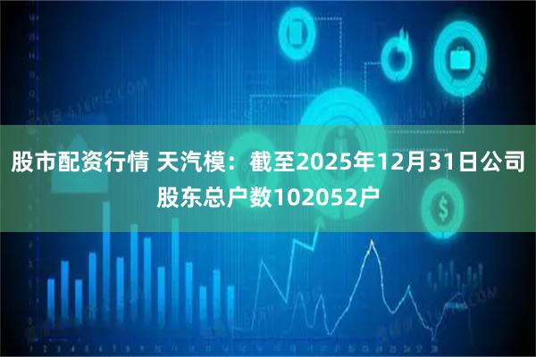 股市配资行情 天汽模：截至2025年12月31日公司股东总户数102052户