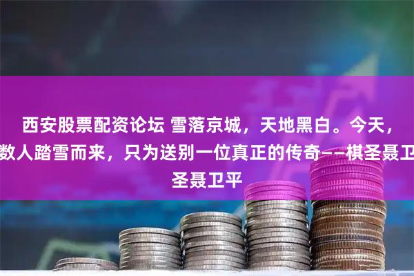 西安股票配资论坛 雪落京城，天地黑白。今天，无数人踏雪而来，只为送别一位真正的传奇——棋圣聂卫平