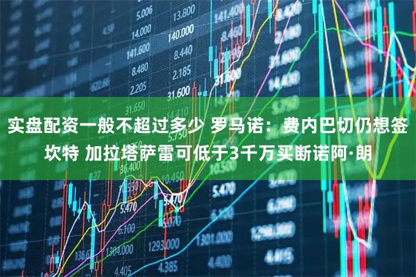 实盘配资一般不超过多少 罗马诺：费内巴切仍想签坎特 加拉塔萨雷可低于3千万买断诺阿·朗