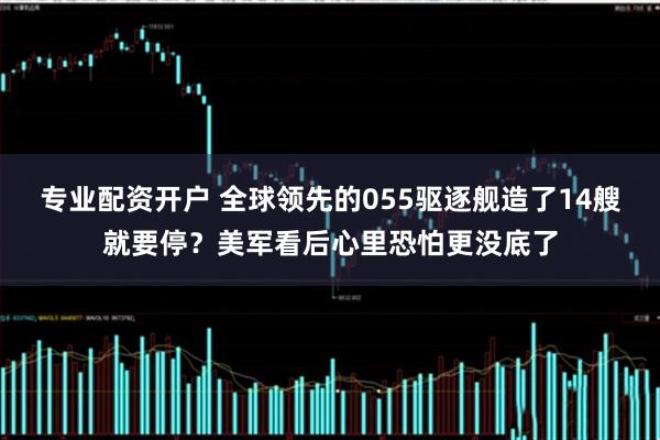 专业配资开户 全球领先的055驱逐舰造了14艘就要停？美军看后心里恐怕更没底了