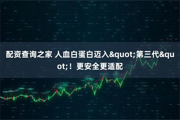 配资查询之家 人血白蛋白迈入"第三代"！更安全更适配