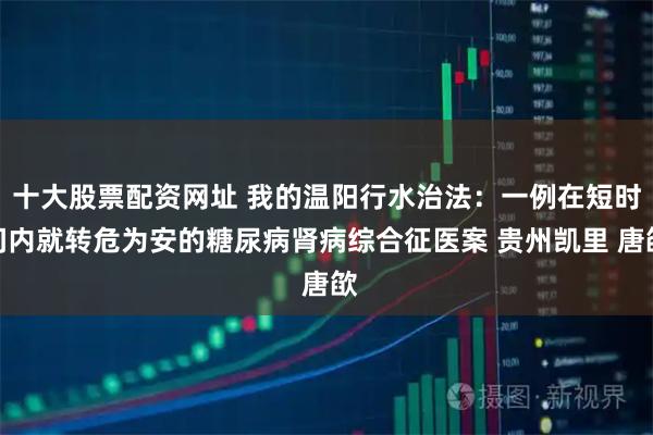 十大股票配资网址 我的温阳行水治法：一例在短时间内就转危为安的糖尿病肾病综合征医案 贵州凯里 唐欿