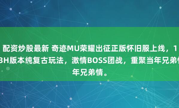 配资炒股最新 奇迹MU荣耀出征正版怀旧服上线，1.03H版本纯复古玩法，激情BOSS团战，重聚当年兄弟情。