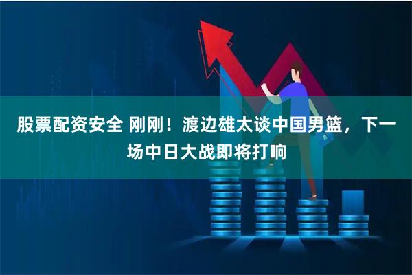 股票配资安全 刚刚！渡边雄太谈中国男篮，下一场中日大战即将打响