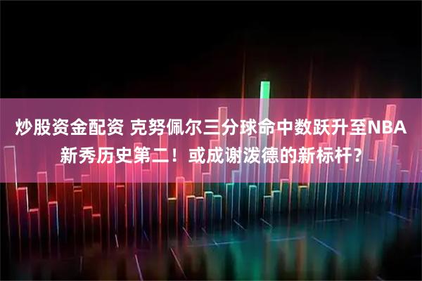 炒股资金配资 克努佩尔三分球命中数跃升至NBA新秀历史第二！或成谢泼德的新标杆？