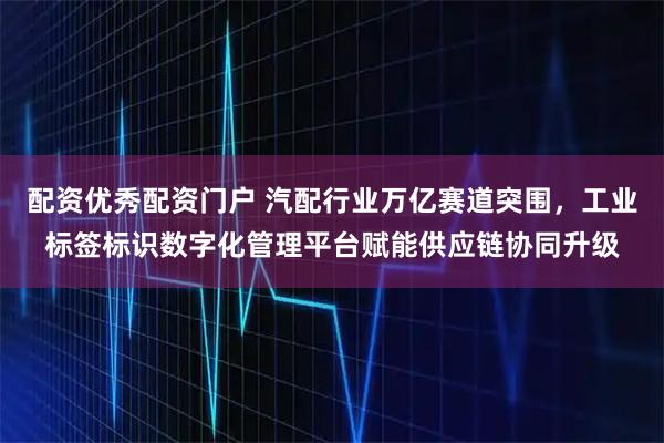 配资优秀配资门户 汽配行业万亿赛道突围，工业标签标识数字化管理平台赋能供应链协同升级