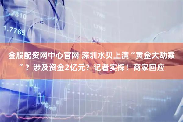 金股配资网中心官网 深圳水贝上演“黄金大劫案”？涉及资金2亿元？记者实探！商家回应