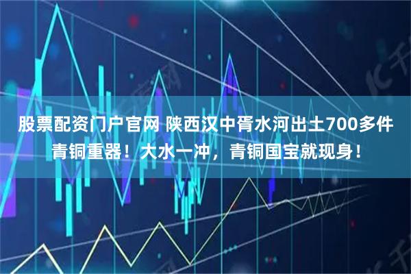 股票配资门户官网 陕西汉中胥水河出土700多件青铜重器！大水一冲，青铜国宝就现身！