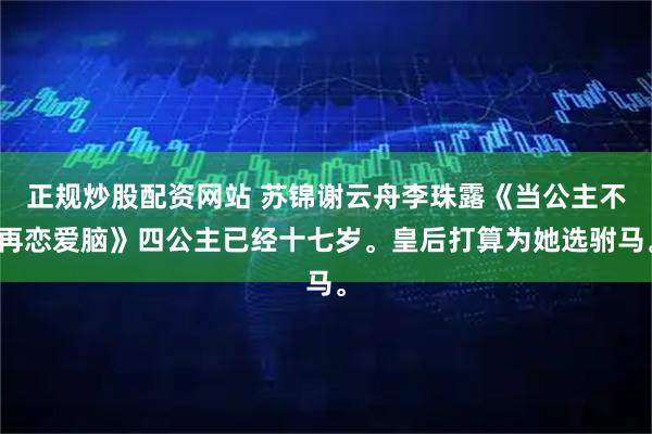 正规炒股配资网站 苏锦谢云舟李珠露《当公主不再恋爱脑》四公主已经十七岁。皇后打算为她选驸马。
