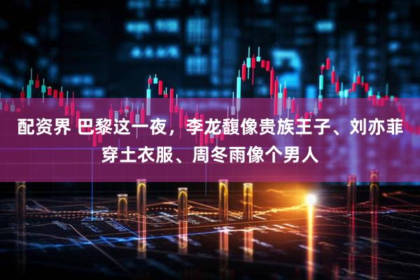 配资界 巴黎这一夜，李龙馥像贵族王子、刘亦菲穿土衣服、周冬雨像个男人