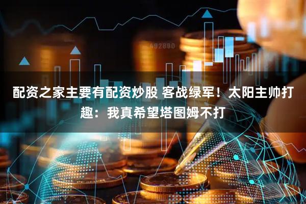 配资之家主要有配资炒股 客战绿军！太阳主帅打趣：我真希望塔图姆不打