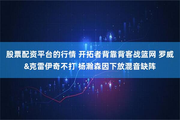 股票配资平台的行情 开拓者背靠背客战篮网 罗威&克雷伊奇不打 杨瀚森因下放混音缺阵