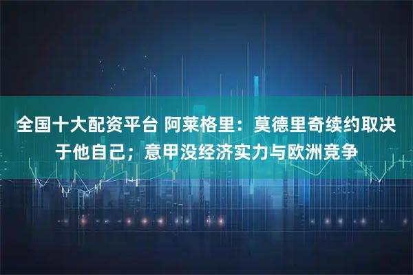 全国十大配资平台 阿莱格里：莫德里奇续约取决于他自己；意甲没经济实力与欧洲竞争