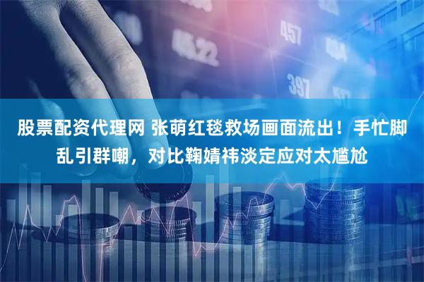 股票配资代理网 张萌红毯救场画面流出！手忙脚乱引群嘲，对比鞠婧祎淡定应对太尴尬