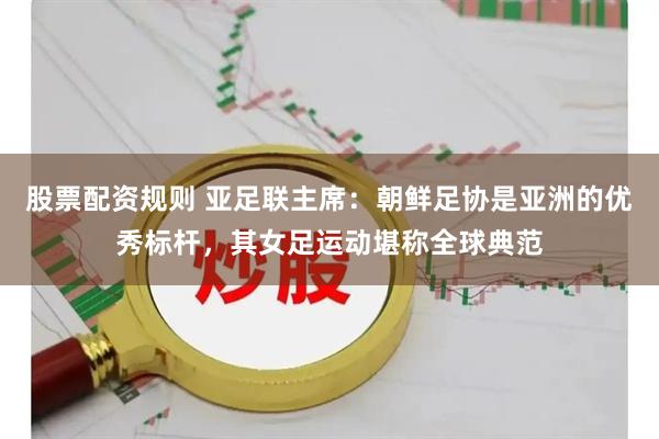 股票配资规则 亚足联主席：朝鲜足协是亚洲的优秀标杆，其女足运动堪称全球典范