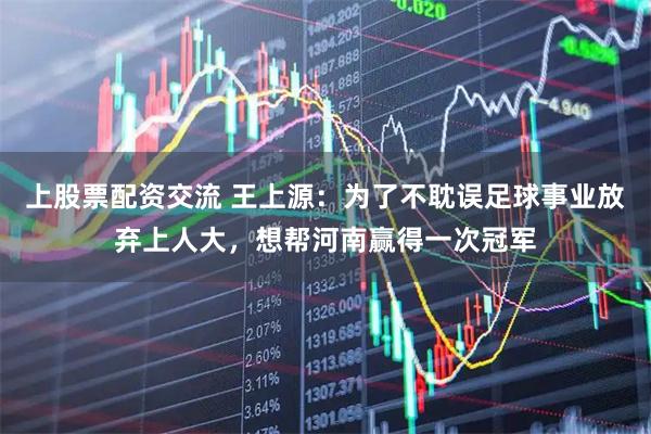 上股票配资交流 王上源：为了不耽误足球事业放弃上人大，想帮河南赢得一次冠军