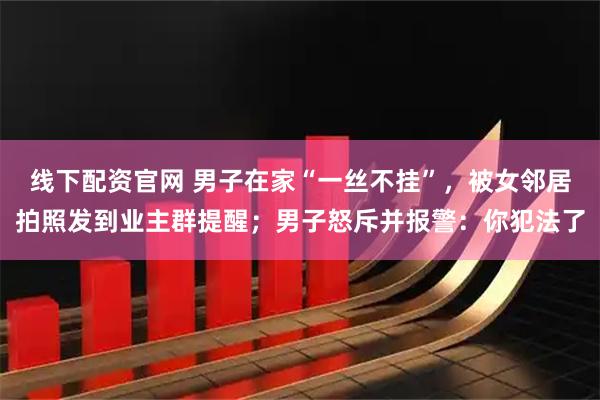 线下配资官网 男子在家“一丝不挂”，被女邻居拍照发到业主群提醒；男子怒斥并报警：你犯法了