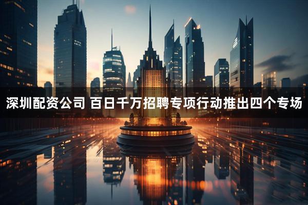深圳配资公司 百日千万招聘专项行动推出四个专场