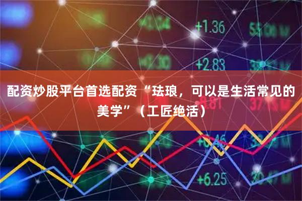 配资炒股平台首选配资 “珐琅，可以是生活常见的美学”（工匠绝活）